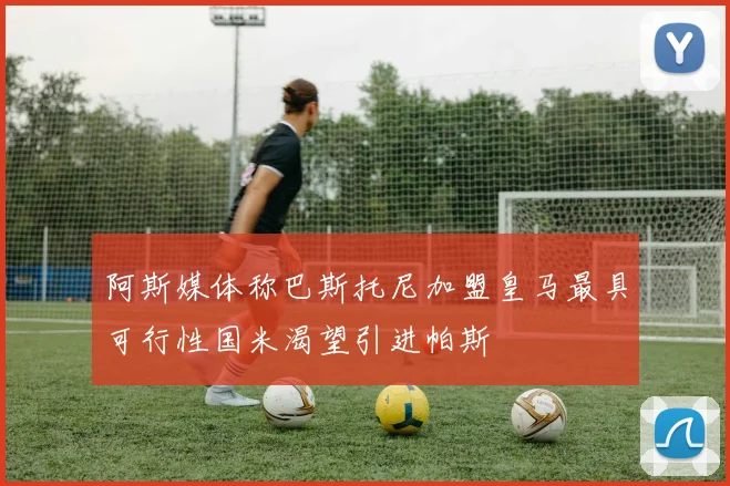 阿斯媒体称巴斯托尼加盟皇马最具可行性国米渴望引进帕斯