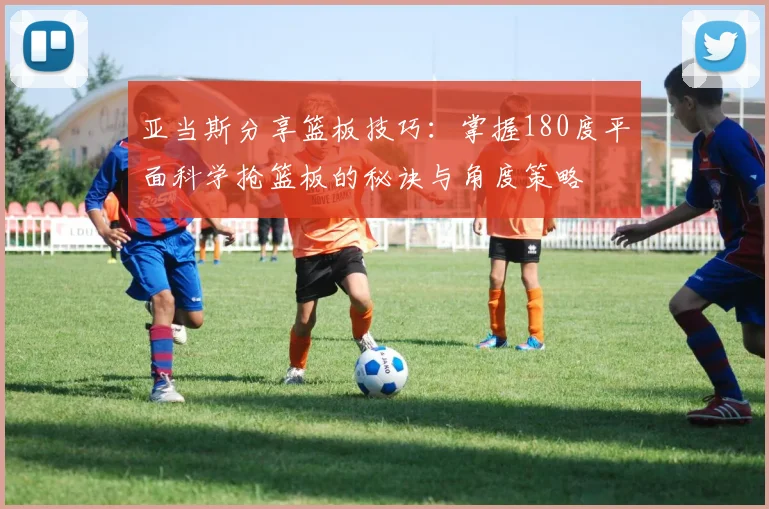 亚当斯分享篮板技巧：掌握180度平面科学抢篮板的秘诀与角度策略
