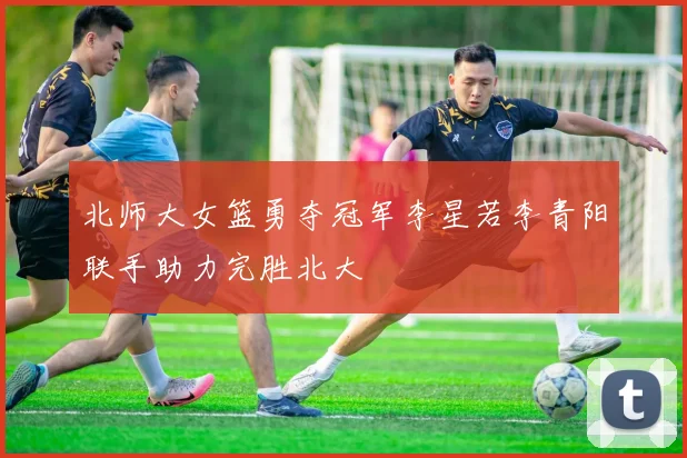 北师大女篮勇夺冠军李星若李青阳联手助力完胜北大