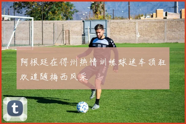 阿根廷在得州热情训练球迷车顶狂欢追随梅西风采