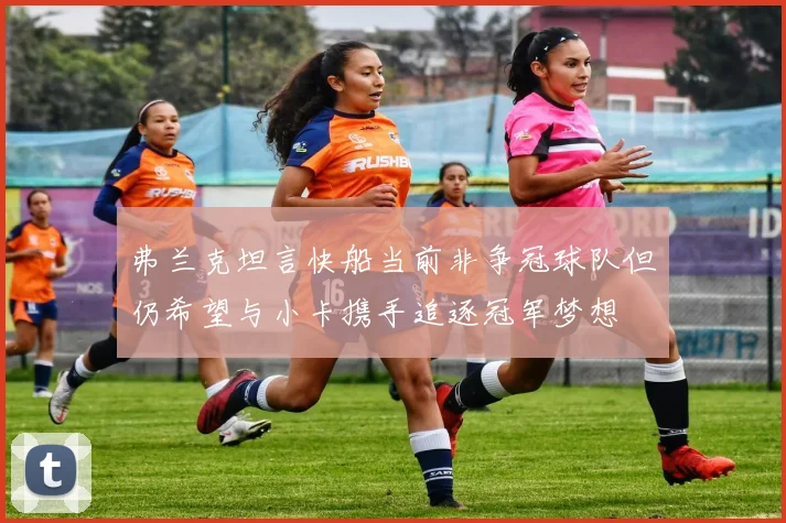 弗兰克坦言快船当前非争冠球队但仍希望与小卡携手追逐冠军梦想