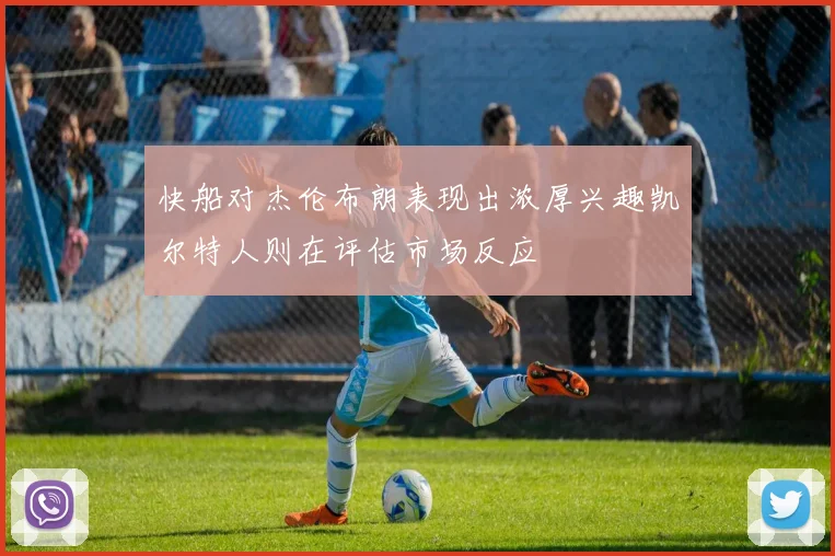 快船对杰伦布朗表现出浓厚兴趣凯尔特人则在评估市场反应