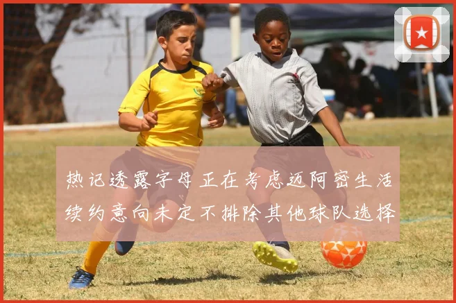 热记透露字母正在考虑迈阿密生活续约意向未定不排除其他球队选择