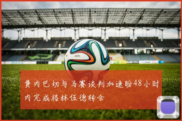 费内巴切与马赛谈判加速盼48小时内完成格林伍德转会