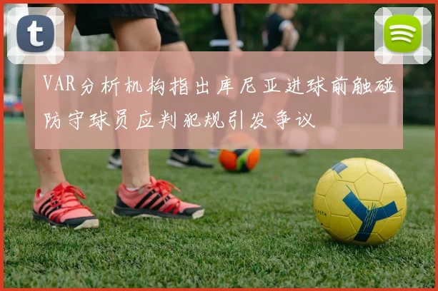 VAR分析机构指出库尼亚进球前触碰防守球员应判犯规引发争议