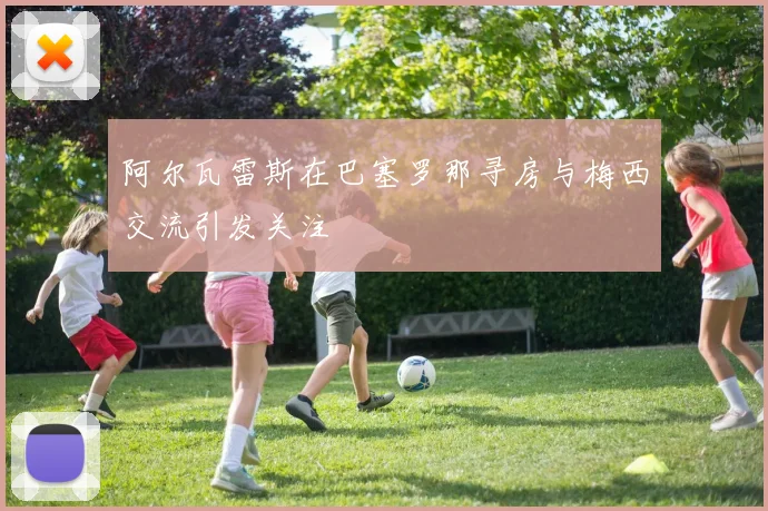 阿尔瓦雷斯在巴塞罗那寻房与梅西交流引发关注