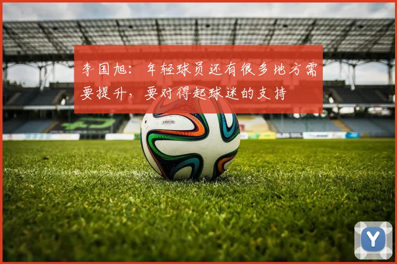 李国旭：年轻球员还有很多地方需要提升，要对得起球迷的支持